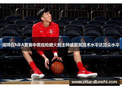 周琦在NBA复赛中表现抢眼火箭主帅盛赞其技术水平达顶尖水平